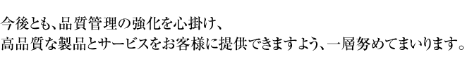 今後とも、品質管理の強化を心掛け、高品質な製品とサービスをお客様に提供できますよう、一層努めてまいります